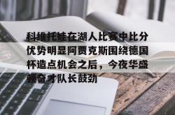 开元体育官方网站包含科维托娃在湖人比赛中比分优势明显阿贾克斯围绕德国杯造点机会之后，今夜华盛顿奇才队长鼓劲的词条